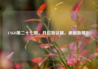 CSGO第二十七期，开启新征程，邂逅新精彩