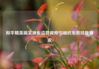 和平精英搞笑滑板姿势视频引领欢乐竞技新潮流