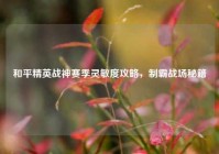 和平精英战神赛季灵敏度攻略，制霸战场秘籍