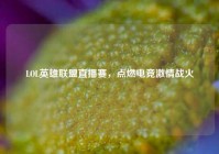 LOL英雄联盟直播赛，点燃电竞激情战火