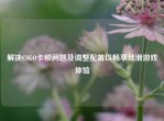 解决CSGO卡顿问题及调整配置以畅享丝滑游戏体验
