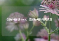 甜咖啡邂逅 CSGO，跨越时光的电竞浪漫