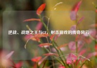 逆战、战地之王与CF，射击游戏的传奇风云