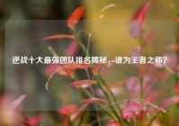 逆战十大最强团队排名揭秘，谁为王者之师？