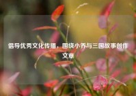 倡导优秀文化传播，围绕小乔与三国故事创作文章
