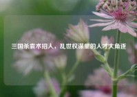 三国杀袁术招人，乱世权谋里的人才大角逐