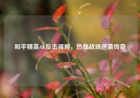 和平精英AK反击视频，热血战场逆袭传奇