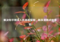 解决和平精英人机画面模糊，畅享清晰战场体验