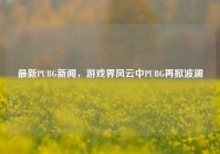 最新PUBG新闻，游戏界风云中PUBG再掀波澜