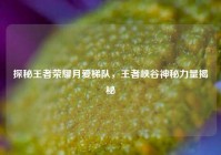 探秘王者荣耀月爱梯队，王者峡谷神秘力量揭秘