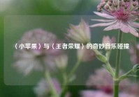 〈小苹果〉与〈王者荣耀〉的奇妙音乐碰撞