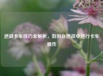 逆战卡车技巧全解析，如何在逆战中进行卡车操作