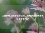 王者荣耀主题新组合玩具，开启创意游戏新体验及获取方式