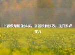 王者荣耀羽化教学，掌握独特技巧，提升游戏实力