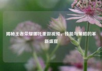 揭秘王者荣耀哪吒重做视频，技能与策略的革新盛宴