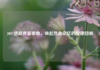 2017逆战界面歌曲，唤起热血记忆的旋律回响