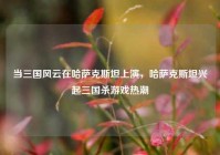 当三国风云在哈萨克斯坦上演，哈萨克斯坦兴起三国杀游戏热潮