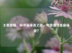 王者荣耀，探寻最强者之路，究竟谁才是最强者？