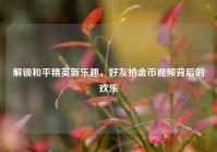 解锁和平精英新乐趣，好友抢金币视频背后的欢乐