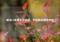 解决CF屏幕变窄难题,开启畅爽游戏体验