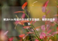 解决PUBG电脑内存分配不足难题，畅享游戏体验