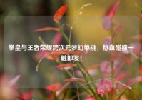 拳皇与王者荣耀跨次元梦幻单挑，热血碰撞一触即发！