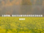 王者荣耀，粉丝文化催生的全民狂欢及粉丝现象解析