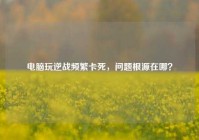 电脑玩逆战频繁卡死，问题根源在哪？