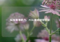 玩加赛事助力，PUBG赛场绽放光彩
