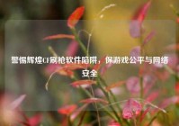 警惕辉煌CF刷枪软件陷阱，保游戏公平与网络安全