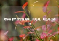 揭秘王者荣耀新春皮肤上线时间，共赴期待盛宴