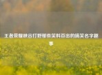 王者荣耀峡谷打野那些笑料百出的搞笑名字趣事