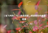 〈张飞列传〉与三国杀技能，跨越时空的勇猛碰撞