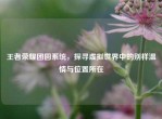 王者荣耀团圆系统，探寻虚拟世界中的别样温情与位置所在