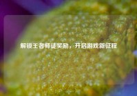 解锁王者师徒奖励，开启游戏新征程