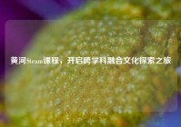 黄河Steam课程，开启跨学科融合文化探索之旅