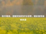 和平精英，团聚时刻的欢乐纽带，精彩推荐视频来袭