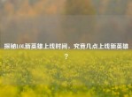 探秘LOL新英雄上线时间，究竟几点上线新英雄？