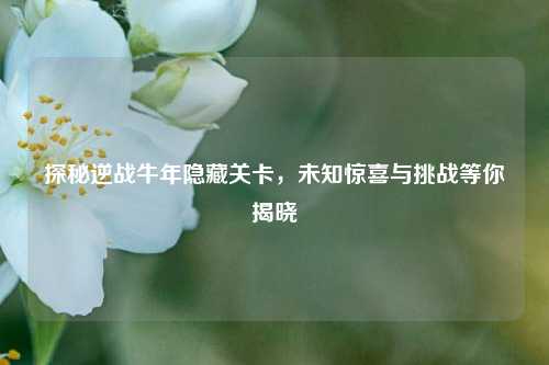 探秘逆战牛年隐藏关卡,未知惊喜与挑战等你揭晓