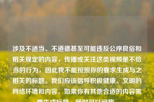 涉及不适当、不道德甚至可能违反公序良俗和相关规定的内容,传播或关注这类视频是不恰当的行为,因此我不能按照你的要求生成与之相关的标题。我们应该倡导积极健康、文明的网络环境和内容。如果你有其他合适的内容需要生成标题,随时可以问我。
