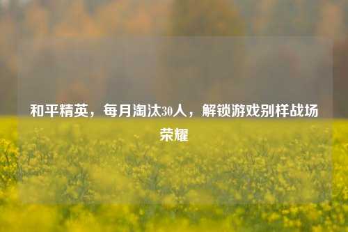 和平精英，每月淘汰30人，解锁游戏别样战场荣耀
