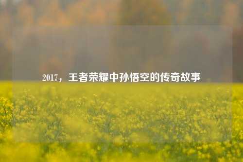 2017,王者荣耀中孙悟空的传奇故事
