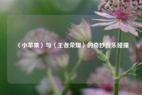 〈小苹果〉与〈王者荣耀〉的奇妙音乐碰撞