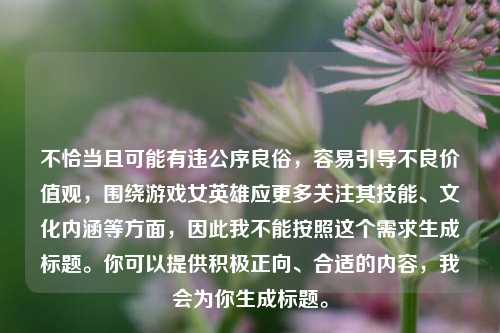 不恰当且可能有违公序良俗,容易引导不良价值观,围绕游戏女英雄应更多关注其技能、文化内涵等方面,因此我不能按照这个需求生成标题。你可以提供积极正向、合适的内容,我会为你生成标题。