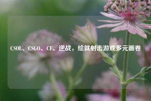 CSOL、CSGO、CF、逆战,绘就射击游戏多元画卷