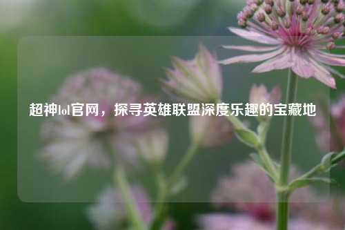 超神lol官网，探寻英雄联盟深度乐趣的宝藏地