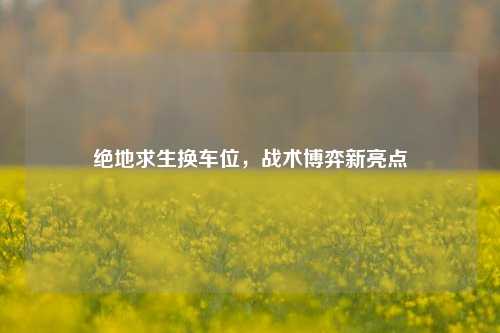 绝地求生换车位,战术博弈新亮点