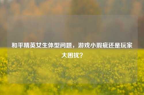 和平精英女生体型问题，游戏小瑕疵还是玩家大困扰？