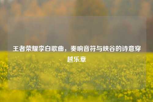 王者荣耀李白歌曲，奏响音符与峡谷的诗意穿越乐章