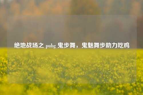 绝地战场之 pubg 鬼步舞,鬼魅舞步助力吃鸡